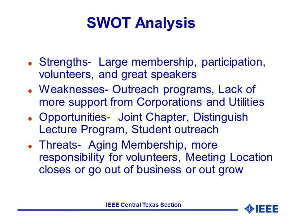 IEEE Central Texas Section SWOT Analysis l Strengths- Large membership, participation, volunteers, and great speakers l Weaknesses- Outreach programs, Lack of more support from Corporations and Utilities l Opportunities- Joint Chapter, Distinguish Lecture Program, Student outreach l Threats- Aging Membership, more responsibility for volunteers, Meeting Location closes or go out of business or out grow
