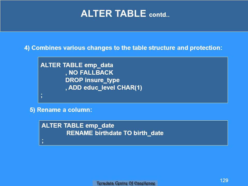 4) Combines various changes to the table structure and protection: ALTER TABLE emp_data, NO FALLBACK DROP insure_type, ADD educ_level CHAR(1) ; 5) Rename a column: ALTER TABLE emp_date RENAME birthdate TO birth_date ; ALTER TABLE contd..