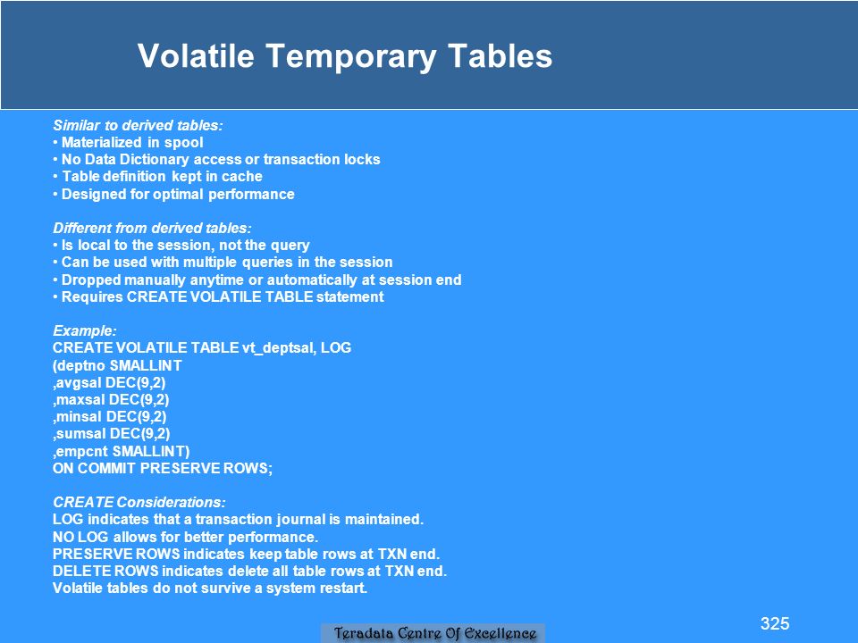 Volatile Temporary Tables Similar to derived tables: Materialized in spool No Data Dictionary access or transaction locks Table definition kept in cache Designed for optimal performance Different from derived tables: Is local to the session, not the query Can be used with multiple queries in the session Dropped manually anytime or automatically at session end Requires CREATE VOLATILE TABLE statement Example: CREATE VOLATILE TABLE vt_deptsal, LOG (deptno SMALLINT,avgsal DEC(9,2),maxsal DEC(9,2),minsal DEC(9,2),sumsal DEC(9,2),empcnt SMALLINT) ON COMMIT PRESERVE ROWS; CREATE Considerations: LOG indicates that a transaction journal is maintained.