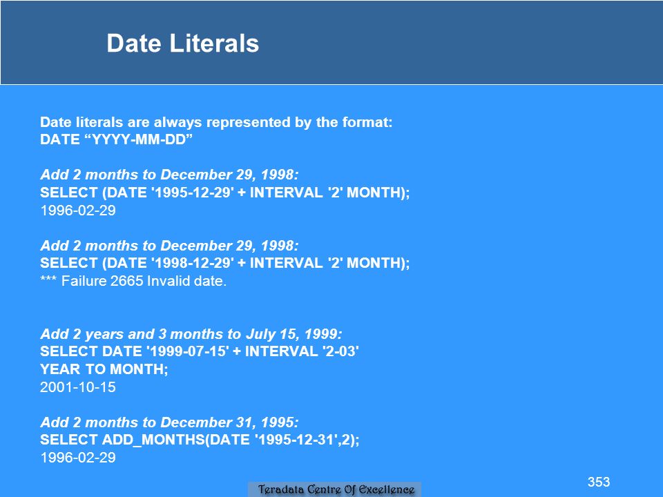 Date Literals Date literals are always represented by the format: DATE YYYY-MM-DD Add 2 months to December 29, 1998: SELECT (DATE INTERVAL 2 MONTH); Add 2 months to December 29, 1998: SELECT (DATE INTERVAL 2 MONTH); *** Failure 2665 Invalid date.