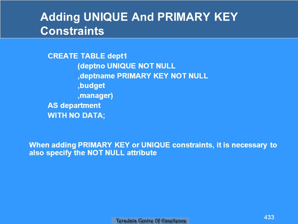 Adding UNIQUE And PRIMARY KEY Constraints CREATE TABLE dept1 (deptno UNIQUE NOT NULL,deptname PRIMARY KEY NOT NULL,budget,manager) AS department WITH NO DATA; When adding PRIMARY KEY or UNIQUE constraints, it is necessary to also specify the NOT NULL attribute 433