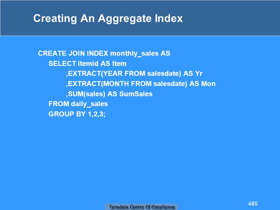 Creating An Aggregate Index CREATE JOIN INDEX monthly_sales AS SELECT itemid AS Item,EXTRACT(YEAR FROM salesdate) AS Yr,EXTRACT(MONTH FROM salesdate) AS Mon,SUM(sales) AS SumSales FROM daily_sales GROUP BY 1,2,3; 485
