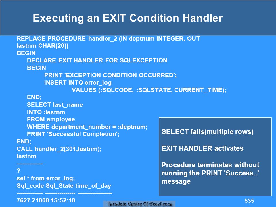 Executing an EXIT Condition Handler REPLACE PROCEDURE handler_2 (IN deptnum INTEGER, OUT lastnm CHAR(20)) BEGIN DECLARE EXIT HANDLER FOR SQLEXCEPTION BEGIN PRINT EXCEPTION CONDITION OCCURRED ; INSERT INTO error_log VALUES (:SQLCODE, :SQLSTATE, CURRENT_TIME); END; SELECT last_name INTO :lastnm FROM employee WHERE department_number = :deptnum; PRINT Successful Completion ; END; CALL handler_2(301,lastnm); lastnm