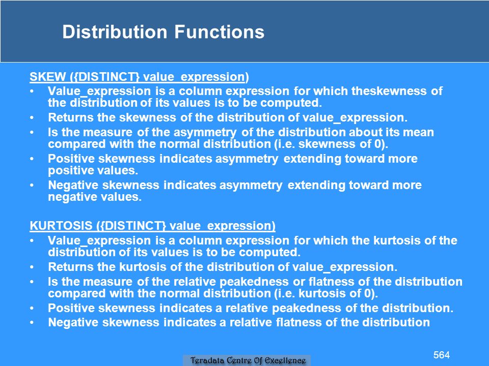 Distribution Functions SKEW ({DISTINCT} value_expression) Value_expression is a column expression for which theskewness of the distribution of its values is to be computed.