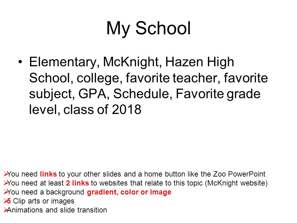 My School Elementary, McKnight, Hazen High School, college, favorite teacher, favorite subject, GPA, Schedule, Favorite grade level, class of 2018  You need links to your other slides and a home button like the Zoo PowerPoint  You need at least 2 links to websites that relate to this topic (McKnight website)  You need a background gradient, color or image  5 Clip arts or images  Animations and slide transition