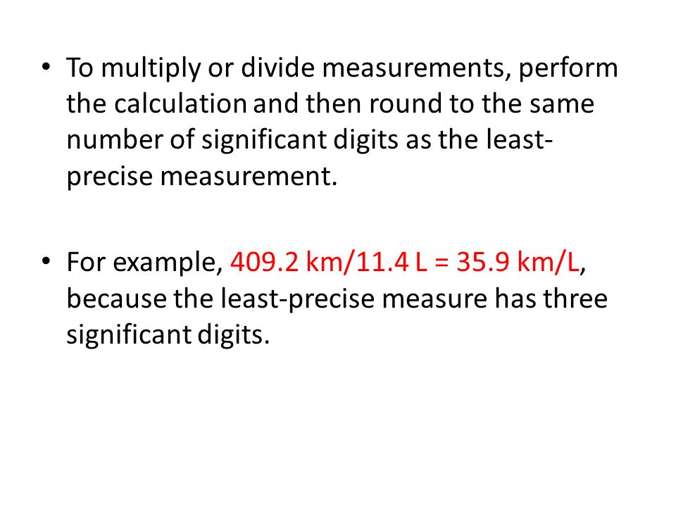 To multiply or divide measurements, perform the calculation and then round to the same number of significant digits as the least- precise measurement.