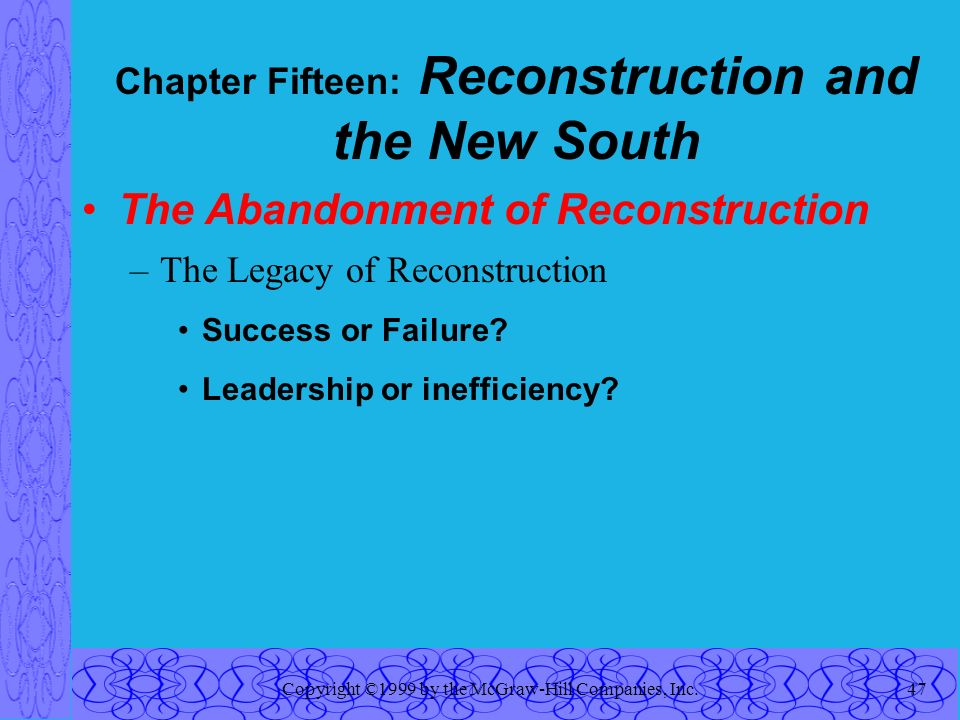 Copyright ©1999 by the McGraw-Hill Companies, Inc.47 Chapter Fifteen: Reconstruction and the New South The Abandonment of Reconstruction –The Legacy of Reconstruction Success or Failure.