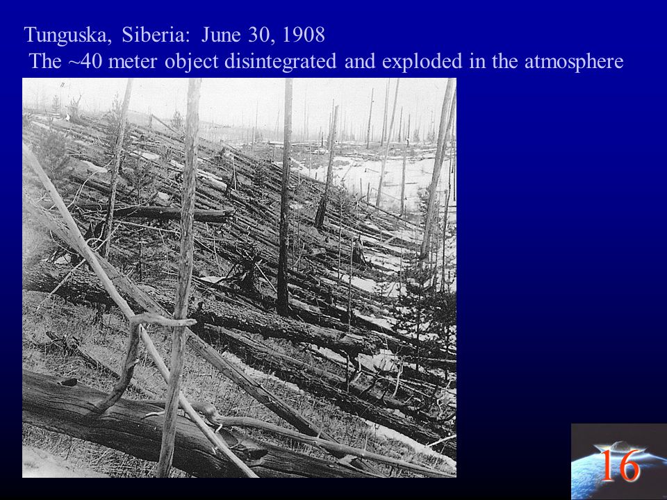 16 Tunguska, Siberia: June 30, 1908 The ~40 meter object disintegrated and exploded in the atmosphere