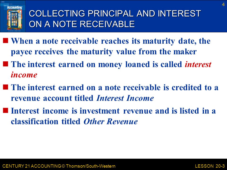 CENTURY 21 ACCOUNTING © Thomson/South-Western COLLECTING PRINCIPAL AND INTEREST ON A NOTE RECEIVABLE When a note receivable reaches its maturity date, the payee receives the maturity value from the maker The interest earned on money loaned is called interest income The interest earned on a note receivable is credited to a revenue account titled Interest Income Interest income is investment revenue and is listed in a classification titled Other Revenue 4 LESSON 20-3