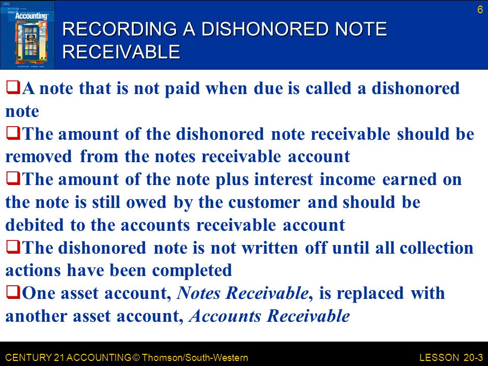 CENTURY 21 ACCOUNTING © Thomson/South-Western RECORDING A DISHONORED NOTE RECEIVABLE 6 LESSON 20-3  A note that is not paid when due is called a dishonored note  The amount of the dishonored note receivable should be removed from the notes receivable account  The amount of the note plus interest income earned on the note is still owed by the customer and should be debited to the accounts receivable account  The dishonored note is not written off until all collection actions have been completed  One asset account, Notes Receivable, is replaced with another asset account, Accounts Receivable