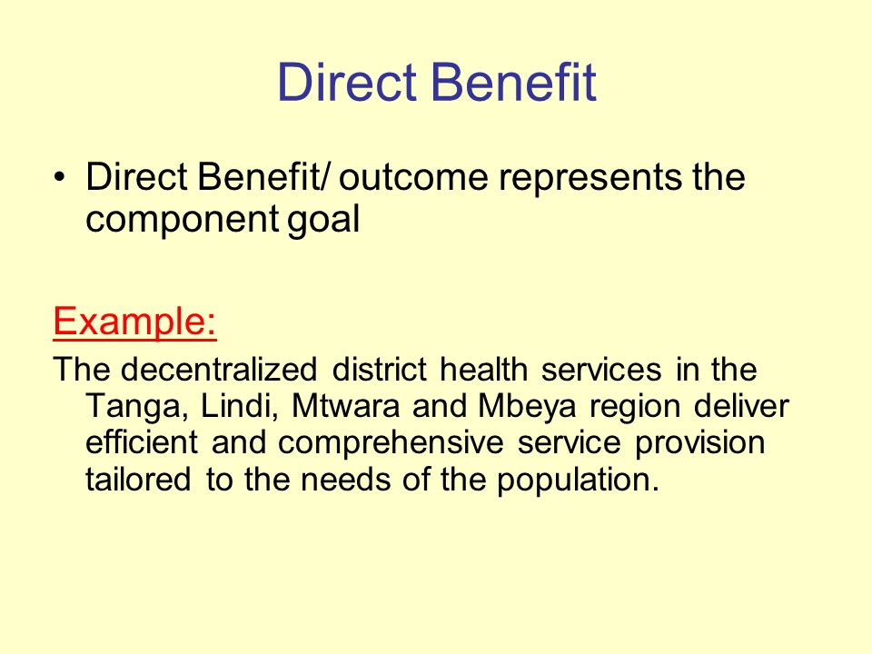 Direct Benefit Direct Benefit/ outcome represents the component goal Example: The decentralized district health services in the Tanga, Lindi, Mtwara and Mbeya region deliver efficient and comprehensive service provision tailored to the needs of the population.