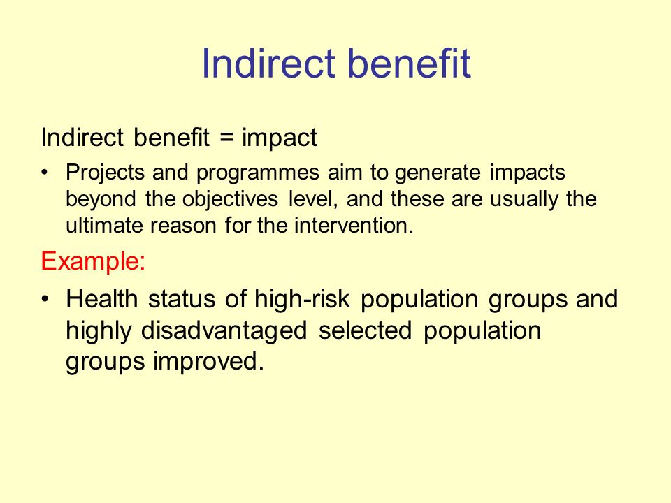Indirect benefit Indirect benefit = impact Projects and programmes aim to generate impacts beyond the objectives level, and these are usually the ultimate reason for the intervention.