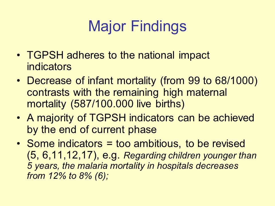 Major Findings TGPSH adheres to the national impact indicators Decrease of infant mortality (from 99 to 68/1000) contrasts with the remaining high maternal mortality (587/ live births) A majority of TGPSH indicators can be achieved by the end of current phase Some indicators = too ambitious, to be revised (5, 6,11,12,17), e.g.