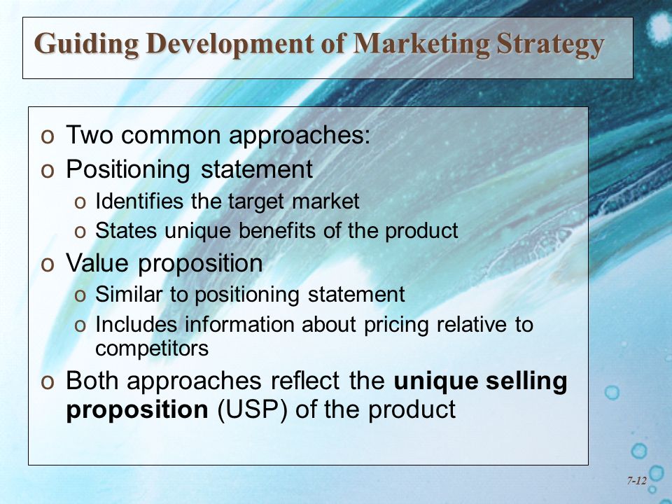 7-12 Guiding Development of Marketing Strategy o oTwo common approaches: o oPositioning statement o oIdentifies the target market o oStates unique benefits of the product o oValue proposition o oSimilar to positioning statement o oIncludes information about pricing relative to competitors o oBoth approaches reflect the unique selling proposition (USP) of the product