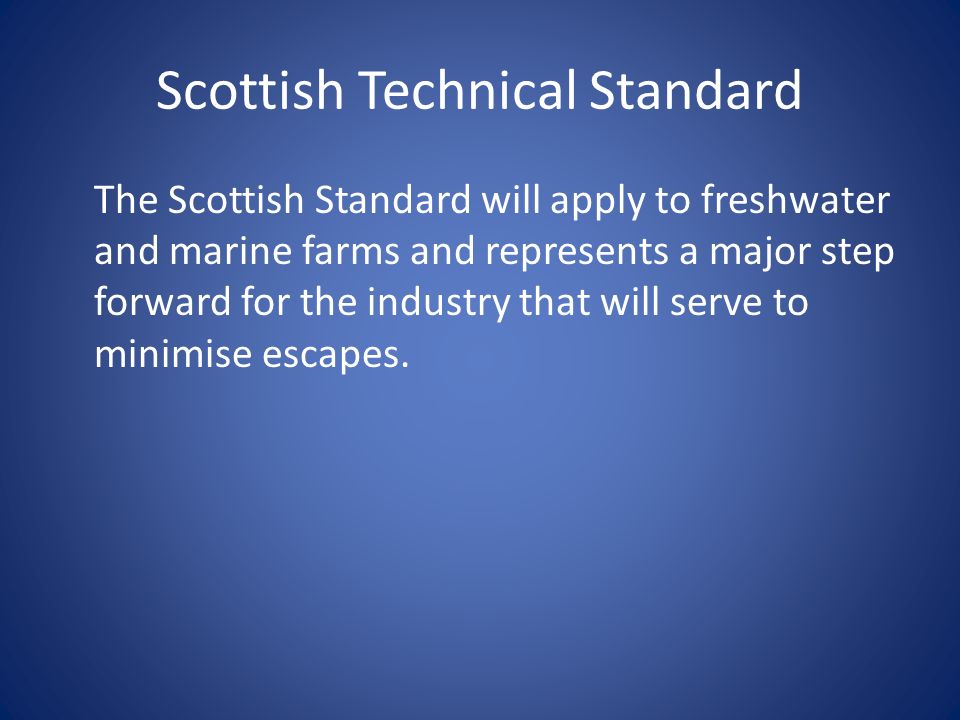 Scottish Technical Standard The Scottish Standard will apply to freshwater and marine farms and represents a major step forward for the industry that will serve to minimise escapes.