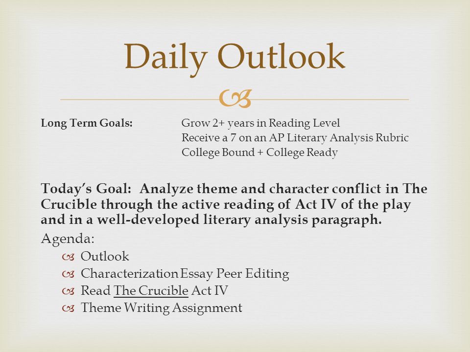  Long Term Goals: Grow 2+ years in Reading Level Receive a 7 on an AP Literary Analysis Rubric College Bound + College Ready Today’s Goal: Analyze theme and character conflict in The Crucible through the active reading of Act IV of the play and in a well-developed literary analysis paragraph.