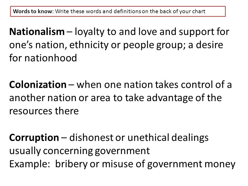 Nationalism – loyalty to and love and support for one’s nation, ethnicity or people group; a desire for nationhood Colonization – when one nation takes control of a another nation or area to take advantage of the resources there Corruption – dishonest or unethical dealings usually concerning government Example: bribery or misuse of government money Words to know: Write these words and definitions on the back of your chart