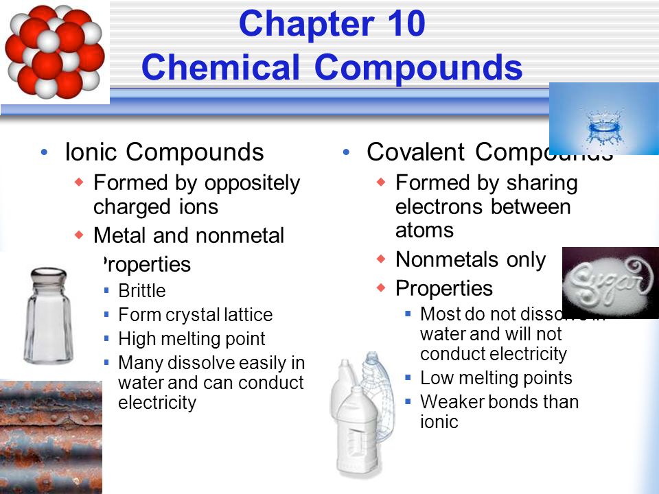 Chapter 10 Chemical Compounds Ionic Compounds  Formed by oppositely charged ions  Metal and nonmetal  Properties  Brittle  Form crystal lattice  High melting point  Many dissolve easily in water and can conduct electricity Covalent Compounds  Formed by sharing electrons between atoms  Nonmetals only  Properties  Most do not dissolve in water and will not conduct electricity  Low melting points  Weaker bonds than ionic