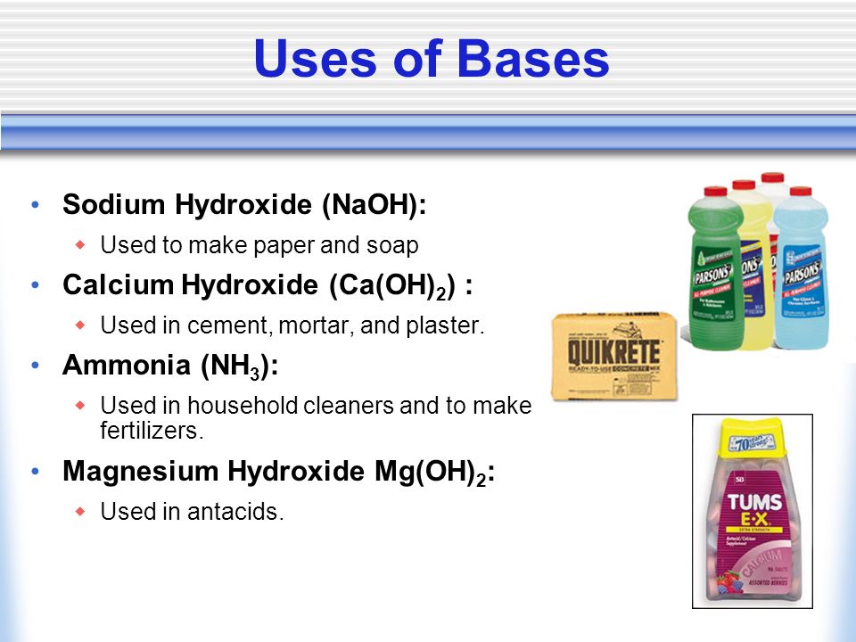 Uses of Bases Sodium Hydroxide (NaOH):  Used to make paper and soap Calcium Hydroxide (Ca(OH) 2 ) :  Used in cement, mortar, and plaster.