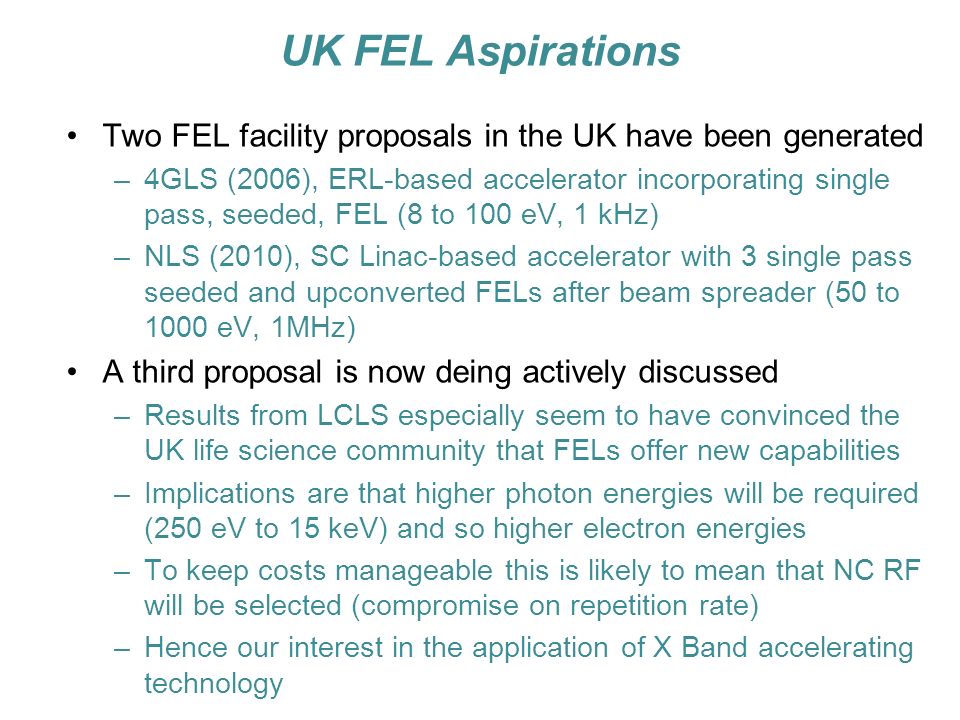 UK FEL Aspirations Two FEL facility proposals in the UK have been generated –4GLS (2006), ERL-based accelerator incorporating single pass, seeded, FEL (8 to 100 eV, 1 kHz) –NLS (2010), SC Linac-based accelerator with 3 single pass seeded and upconverted FELs after beam spreader (50 to 1000 eV, 1MHz) A third proposal is now deing actively discussed –Results from LCLS especially seem to have convinced the UK life science community that FELs offer new capabilities –Implications are that higher photon energies will be required (250 eV to 15 keV) and so higher electron energies –To keep costs manageable this is likely to mean that NC RF will be selected (compromise on repetition rate) –Hence our interest in the application of X Band accelerating technology