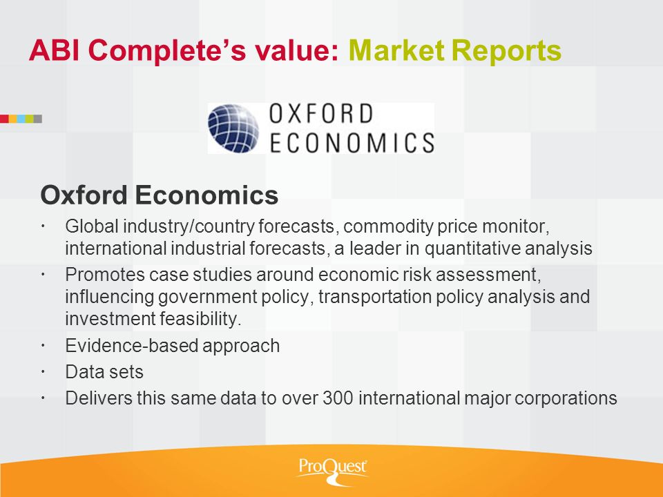 ABI Complete’s value: Market Reports Oxford Economics  Global industry/country forecasts, commodity price monitor, international industrial forecasts, a leader in quantitative analysis  Promotes case studies around economic risk assessment, influencing government policy, transportation policy analysis and investment feasibility.