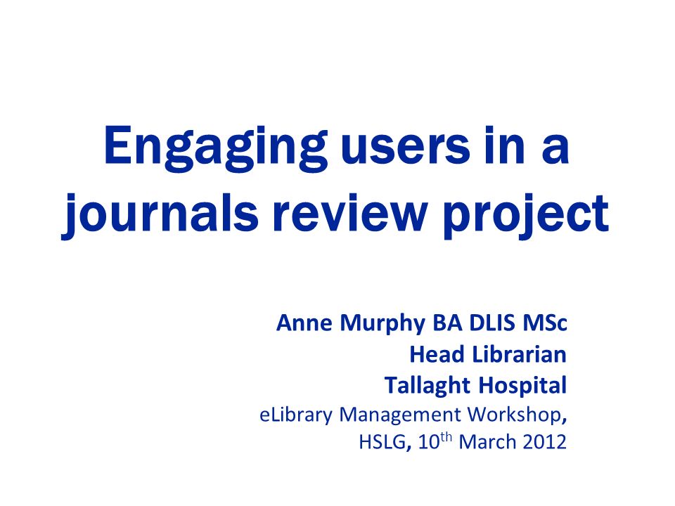 Engaging users in a journals review project Anne Murphy BA DLIS MSc Head Librarian Tallaght Hospital eLibrary Management Workshop, HSLG, 10 th March 2012