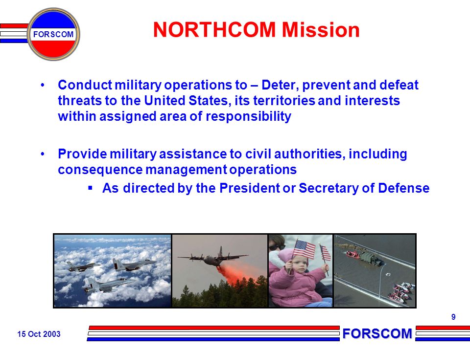 FORSCOM FORSCOM 15 Oct NORTHCOM Mission Conduct military operations to – Deter, prevent and defeat threats to the United States, its territories and interests within assigned area of responsibility Provide military assistance to civil authorities, including consequence management operations  As directed by the President or Secretary of Defense