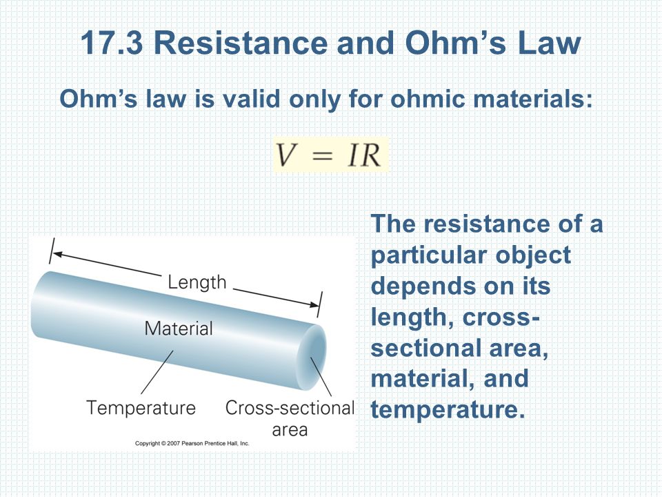 17.3 Resistance and Ohm’s Law Ohm’s law is valid only for ohmic materials: The resistance of a particular object depends on its length, cross- sectional area, material, and temperature.