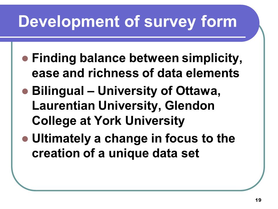 19 Development of survey form Finding balance between simplicity, ease and richness of data elements Bilingual – University of Ottawa, Laurentian University, Glendon College at York University Ultimately a change in focus to the creation of a unique data set