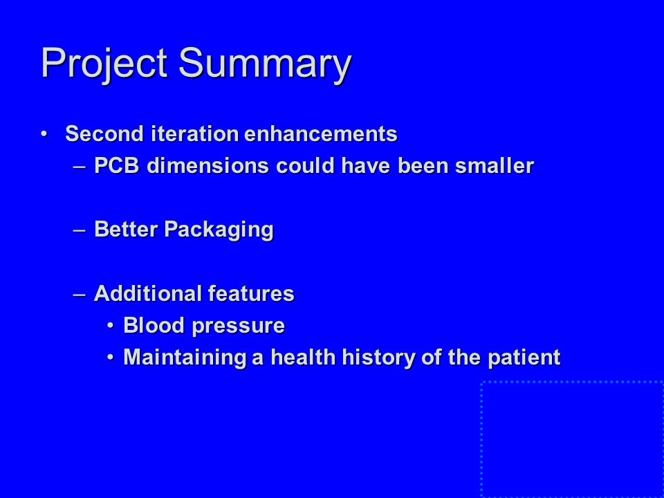 Project Summary Second iteration enhancementsSecond iteration enhancements –PCB dimensions could have been smaller –Better Packaging –Additional features Blood pressureBlood pressure Maintaining a health history of the patientMaintaining a health history of the patient