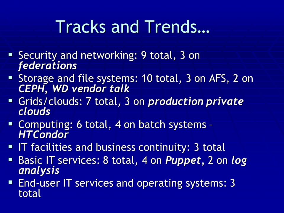 Tracks and Trends…  Security and networking: 9 total, 3 on federations  Storage and file systems: 10 total, 3 on AFS, 2 on CEPH, WD vendor talk  Grids/clouds: 7 total, 3 on production private clouds  Computing: 6 total, 4 on batch systems – HTCondor  IT facilities and business continuity: 3 total  Basic IT services: 8 total, 4 on Puppet, 2 on log analysis  End-user IT services and operating systems: 3 total