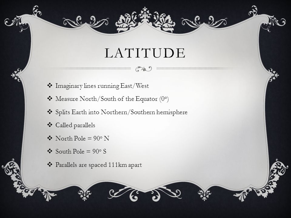 LATITUDE  Imaginary lines running East/West  Measure North/South of the Equator (0 o )  Splits Earth into Northern/Southern hemisphere  Called parallels  North Pole = 90 o N  South Pole = 90 o S  Parallels are spaced 111km apart