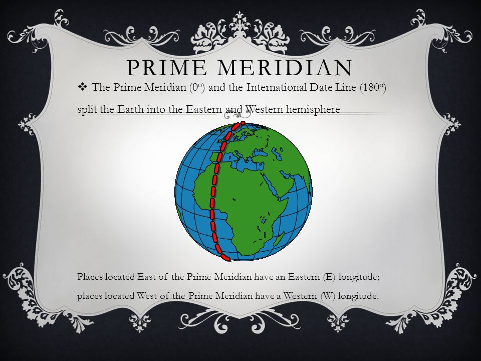PRIME MERIDIAN  The Prime Meridian (0 o ) and the International Date Line (180 o ) split the Earth into the Eastern and Western hemisphere Places located East of the Prime Meridian have an Eastern (E) longitude; places located West of the Prime Meridian have a Western (W) longitude.