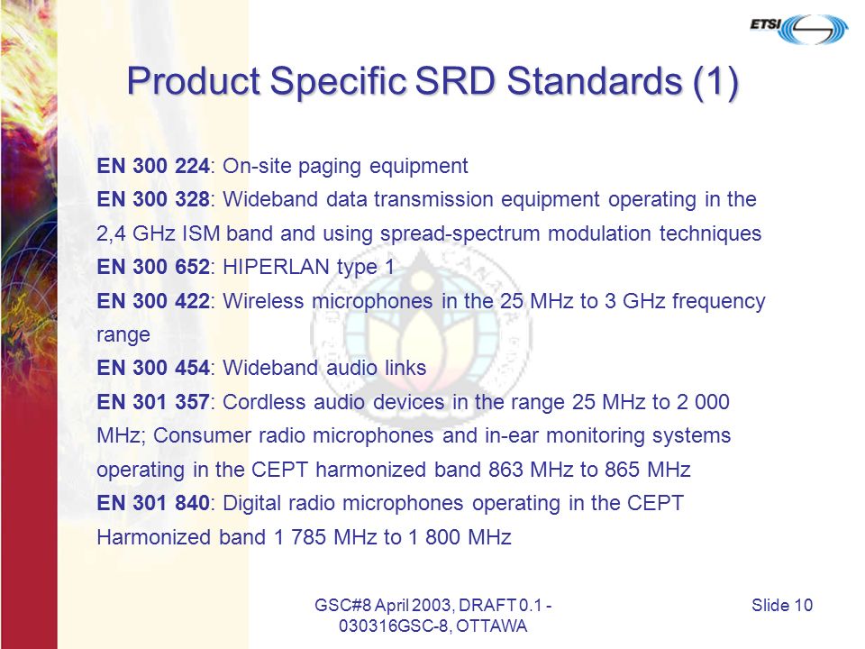 GSC#8 April 2003, DRAFT GSC-8, OTTAWA Slide 10 Product Specific SRD Standards (1) EN : On-site paging equipment EN : Wideband data transmission equipment operating in the 2,4 GHz ISM band and using spread-spectrum modulation techniques EN : HIPERLAN type 1 EN : Wireless microphones in the 25 MHz to 3 GHz frequency range EN : Wideband audio links EN : Cordless audio devices in the range 25 MHz to MHz; Consumer radio microphones and in-ear monitoring systems operating in the CEPT harmonized band 863 MHz to 865 MHz EN : Digital radio microphones operating in the CEPT Harmonized band MHz to MHz