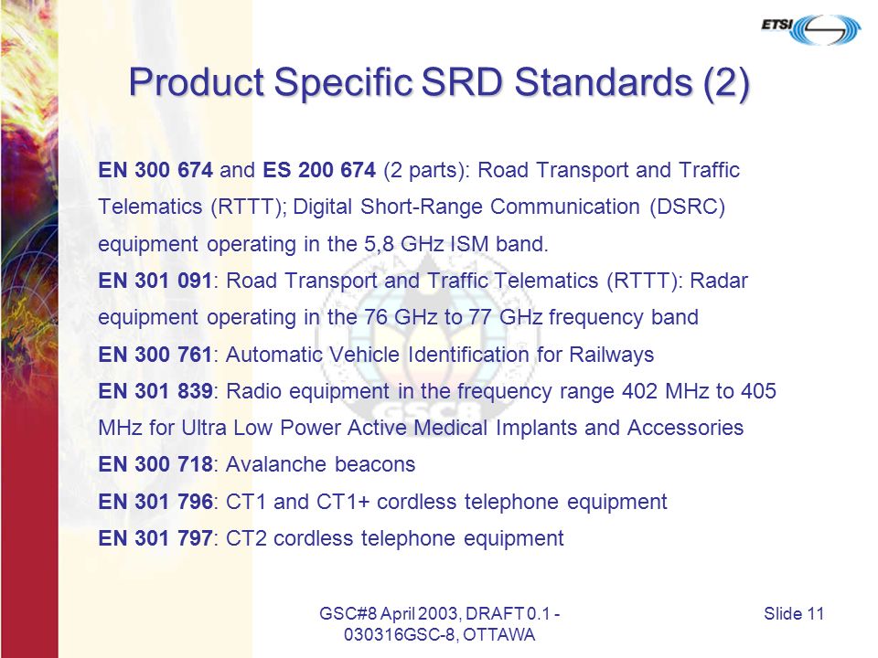 GSC#8 April 2003, DRAFT GSC-8, OTTAWA Slide 11 Product Specific SRD Standards (2) EN and ES (2 parts): Road Transport and Traffic Telematics (RTTT); Digital Short-Range Communication (DSRC) equipment operating in the 5,8 GHz ISM band.