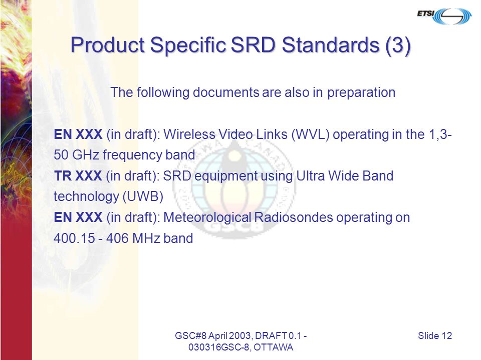 GSC#8 April 2003, DRAFT GSC-8, OTTAWA Slide 12 Product Specific SRD Standards (3) The following documents are also in preparation EN XXX (in draft): Wireless Video Links (WVL) operating in the 1,3- 50 GHz frequency band TR XXX (in draft): SRD equipment using Ultra Wide Band technology (UWB) EN XXX (in draft): Meteorological Radiosondes operating on MHz band