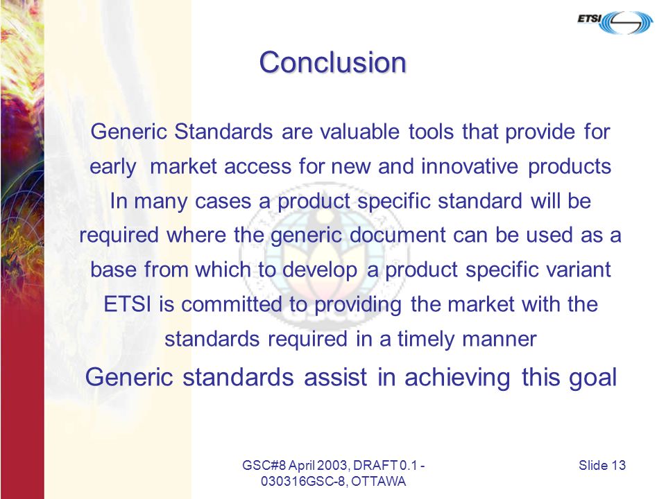 GSC#8 April 2003, DRAFT GSC-8, OTTAWA Slide 13 Conclusion Generic Standards are valuable tools that provide for early market access for new and innovative products In many cases a product specific standard will be required where the generic document can be used as a base from which to develop a product specific variant ETSI is committed to providing the market with the standards required in a timely manner Generic standards assist in achieving this goal