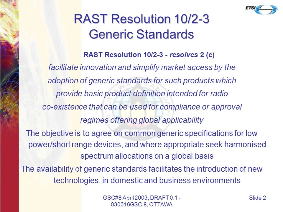 GSC#8 April 2003, DRAFT GSC-8, OTTAWA Slide 2 RAST Resolution 10/2-3 Generic Standards RAST Resolution 10/2-3 - resolves 2 (c) facilitate innovation and simplify market access by the adoption of generic standards for such products which provide basic product definition intended for radio co-existence that can be used for compliance or approval regimes offering global applicability The objective is to agree on common generic specifications for low power/short range devices, and where appropriate seek harmonised spectrum allocations on a global basis The availability of generic standards facilitates the introduction of new technologies, in domestic and business environments