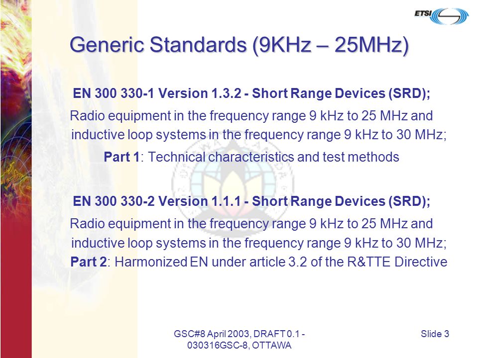 GSC#8 April 2003, DRAFT GSC-8, OTTAWA Slide 3 Generic Standards (9KHz – 25MHz) EN Version Short Range Devices (SRD); Radio equipment in the frequency range 9 kHz to 25 MHz and inductive loop systems in the frequency range 9 kHz to 30 MHz; Part 1: Technical characteristics and test methods EN Version Short Range Devices (SRD); Radio equipment in the frequency range 9 kHz to 25 MHz and inductive loop systems in the frequency range 9 kHz to 30 MHz; Part 2: Harmonized EN under article 3.2 of the R&TTE Directive