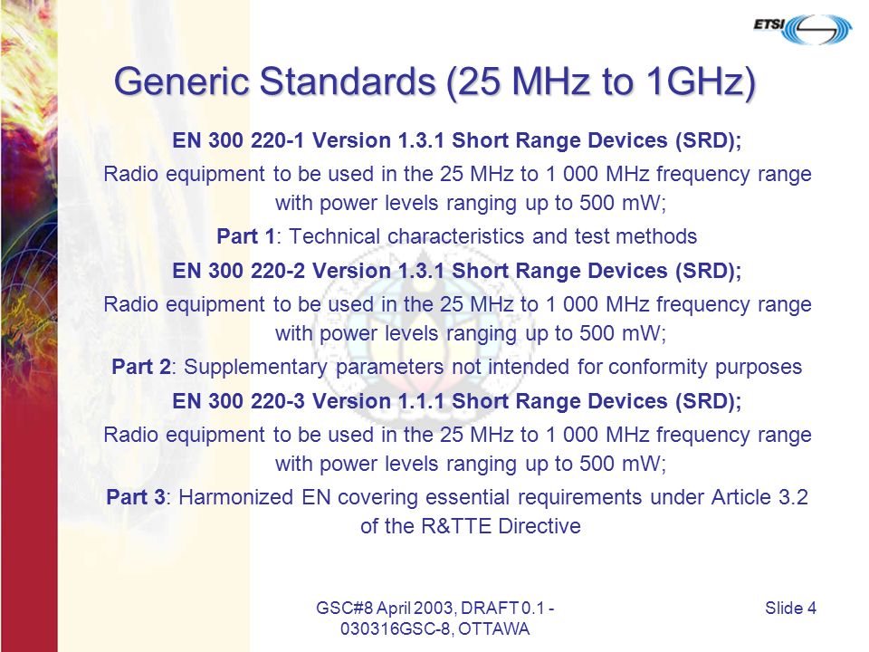 GSC#8 April 2003, DRAFT GSC-8, OTTAWA Slide 4 Generic Standards (25 MHz to 1GHz) EN Version Short Range Devices (SRD); Radio equipment to be used in the 25 MHz to MHz frequency range with power levels ranging up to 500 mW; Part 1: Technical characteristics and test methods EN Version Short Range Devices (SRD); Radio equipment to be used in the 25 MHz to MHz frequency range with power levels ranging up to 500 mW; Part 2: Supplementary parameters not intended for conformity purposes EN Version Short Range Devices (SRD); Radio equipment to be used in the 25 MHz to MHz frequency range with power levels ranging up to 500 mW; Part 3: Harmonized EN covering essential requirements under Article 3.2 of the R&TTE Directive