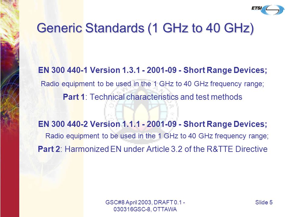 GSC#8 April 2003, DRAFT GSC-8, OTTAWA Slide 5 Generic Standards (1 GHz to 40 GHz) EN Version Short Range Devices; Radio equipment to be used in the 1 GHz to 40 GHz frequency range; Part 1: Technical characteristics and test methods EN Version Short Range Devices; Radio equipment to be used in the 1 GHz to 40 GHz frequency range; Part 2: Harmonized EN under Article 3.2 of the R&TTE Directive