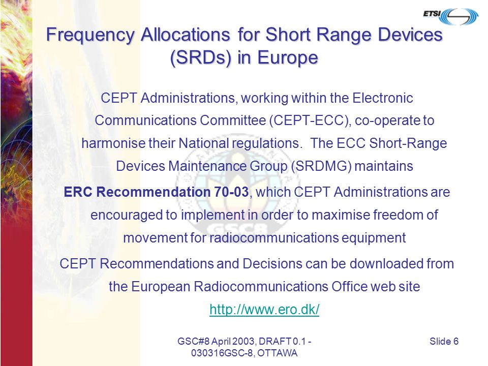 GSC#8 April 2003, DRAFT GSC-8, OTTAWA Slide 6 Frequency Allocations for Short Range Devices (SRDs) in Europe CEPT Administrations, working within the Electronic Communications Committee (CEPT-ECC), co-operate to harmonise their National regulations.