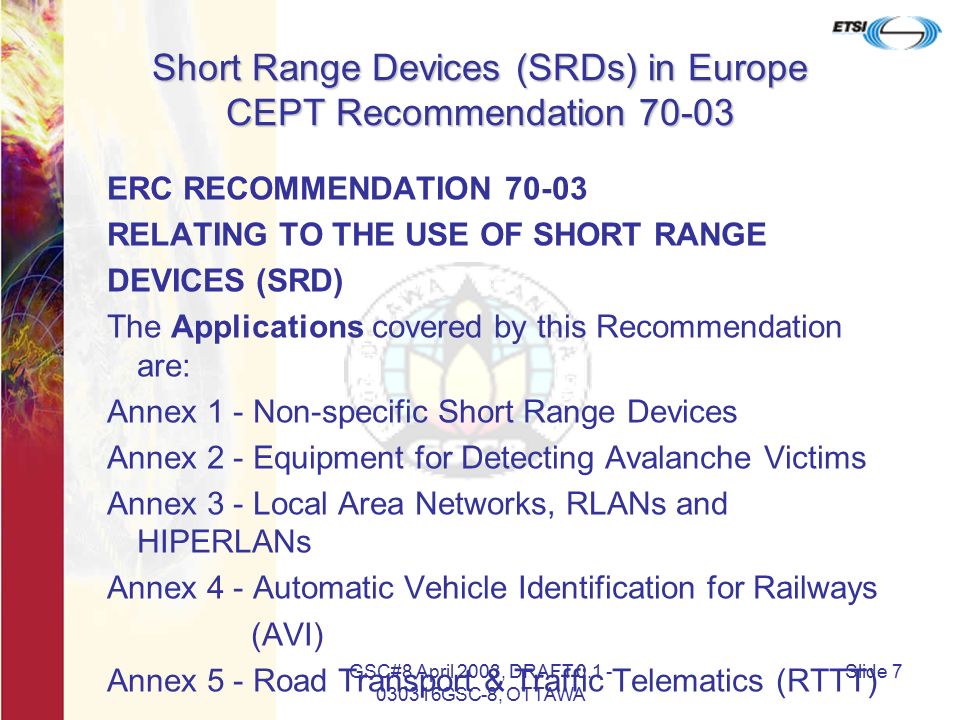 GSC#8 April 2003, DRAFT GSC-8, OTTAWA Slide 7 Short Range Devices (SRDs) in Europe CEPT Recommendation ERC RECOMMENDATION RELATING TO THE USE OF SHORT RANGE DEVICES (SRD) The Applications covered by this Recommendation are: Annex 1 - Non-specific Short Range Devices Annex 2 - Equipment for Detecting Avalanche Victims Annex 3 - Local Area Networks, RLANs and HIPERLANs Annex 4 - Automatic Vehicle Identification for Railways (AVI) Annex 5 - Road Transport & Traffic Telematics (RTTT)