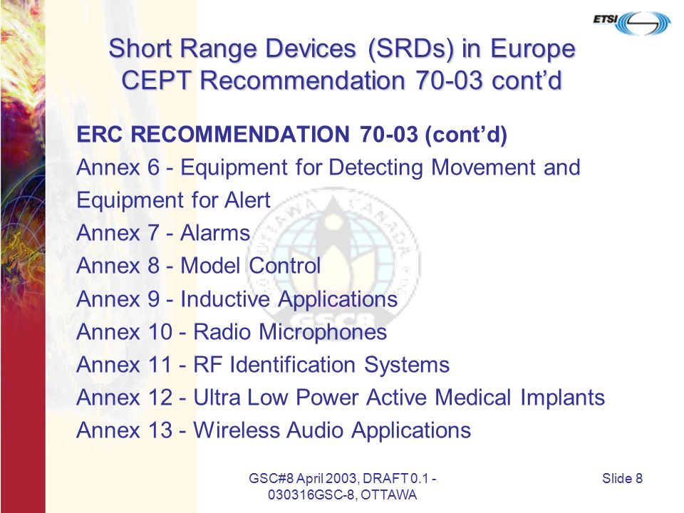 GSC#8 April 2003, DRAFT GSC-8, OTTAWA Slide 8 Short Range Devices (SRDs) in Europe CEPT Recommendation cont’d ERC RECOMMENDATION (cont’d) Annex 6 - Equipment for Detecting Movement and Equipment for Alert Annex 7 - Alarms Annex 8 - Model Control Annex 9 - Inductive Applications Annex 10 - Radio Microphones Annex 11 - RF Identification Systems Annex 12 - Ultra Low Power Active Medical Implants Annex 13 - Wireless Audio Applications