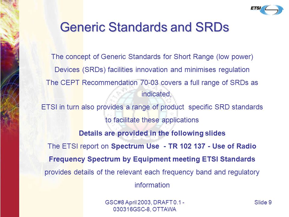 GSC#8 April 2003, DRAFT GSC-8, OTTAWA Slide 9 Generic Standards and SRDs The concept of Generic Standards for Short Range (low power) Devices (SRDs) facilities innovation and minimises regulation The CEPT Recommendation covers a full range of SRDs as indicated, ETSI in turn also provides a range of product specific SRD standards to facilitate these applications Details are provided in the following slides The ETSI report on Spectrum Use - TR Use of Radio Frequency Spectrum by Equipment meeting ETSI Standards provides details of the relevant each frequency band and regulatory information
