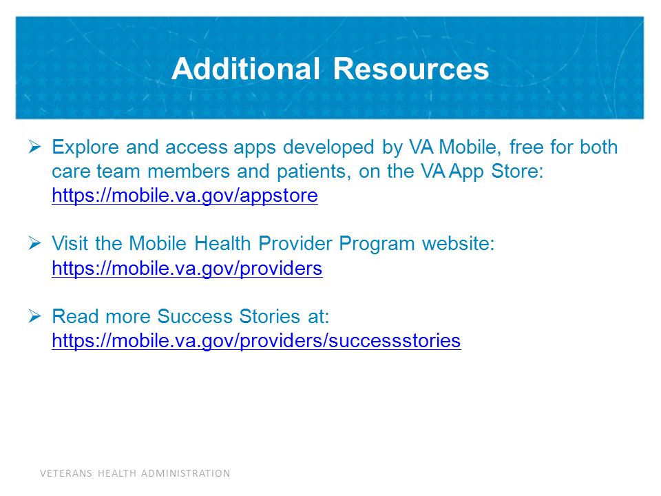 VETERANS HEALTH ADMINISTRATION Additional Resources  Explore and access apps developed by VA Mobile, free for both care team members and patients, on the VA App Store:      Visit the Mobile Health Provider Program website:      Read more Success Stories at: