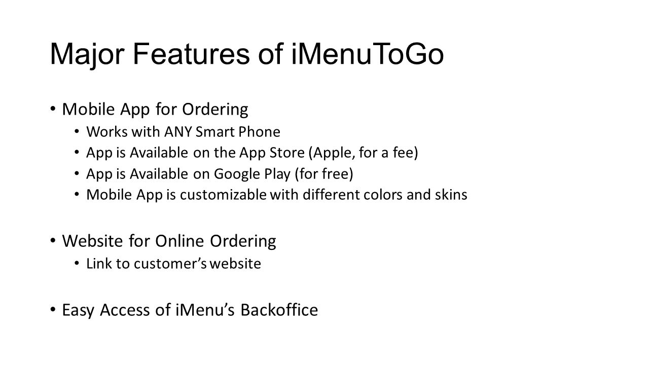Major Features of iMenuToGo Mobile App for Ordering Works with ANY Smart Phone App is Available on the App Store (Apple, for a fee) App is Available on Google Play (for free) Mobile App is customizable with different colors and skins Website for Online Ordering Link to customer’s website Easy Access of iMenu’s Backoffice