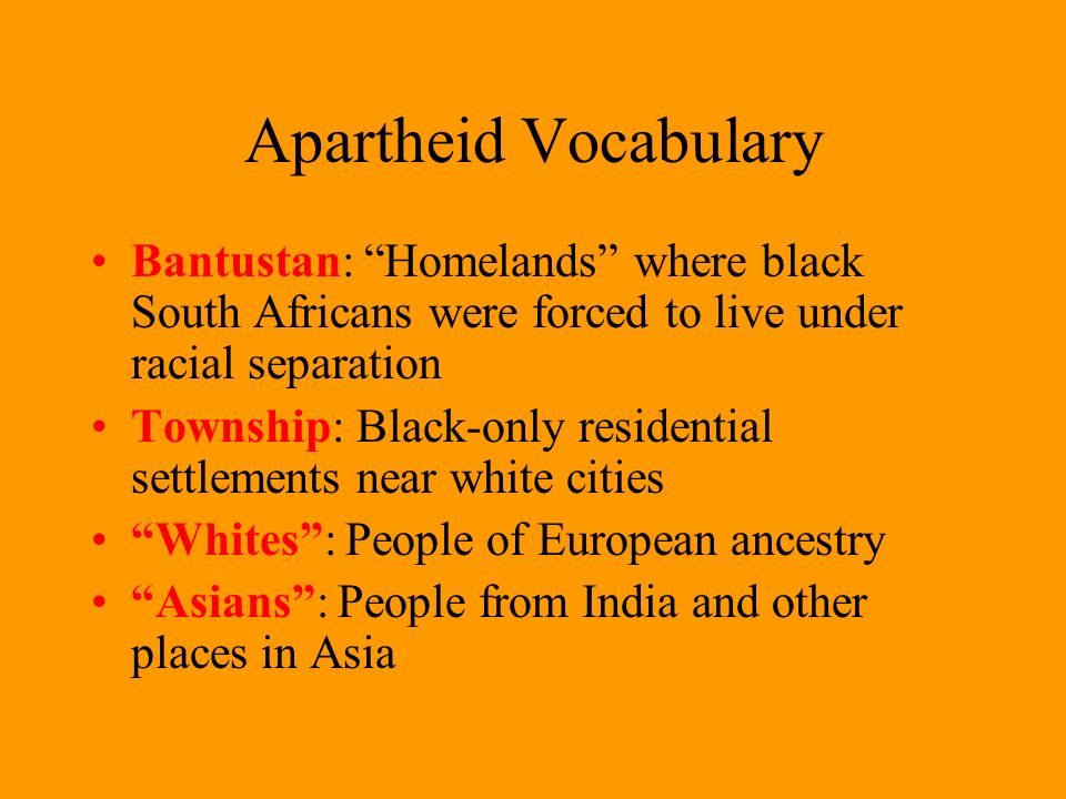 Apartheid Vocabulary Bantustan: Homelands where black South Africans were forced to live under racial separation Township: Black-only residential settlements near white cities Whites : People of European ancestry Asians : People from India and other places in Asia