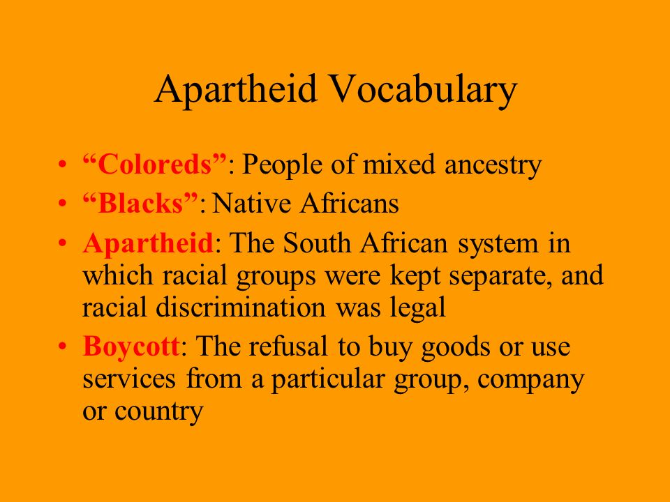 Apartheid Vocabulary Coloreds : People of mixed ancestry Blacks : Native Africans Apartheid: The South African system in which racial groups were kept separate, and racial discrimination was legal Boycott: The refusal to buy goods or use services from a particular group, company or country