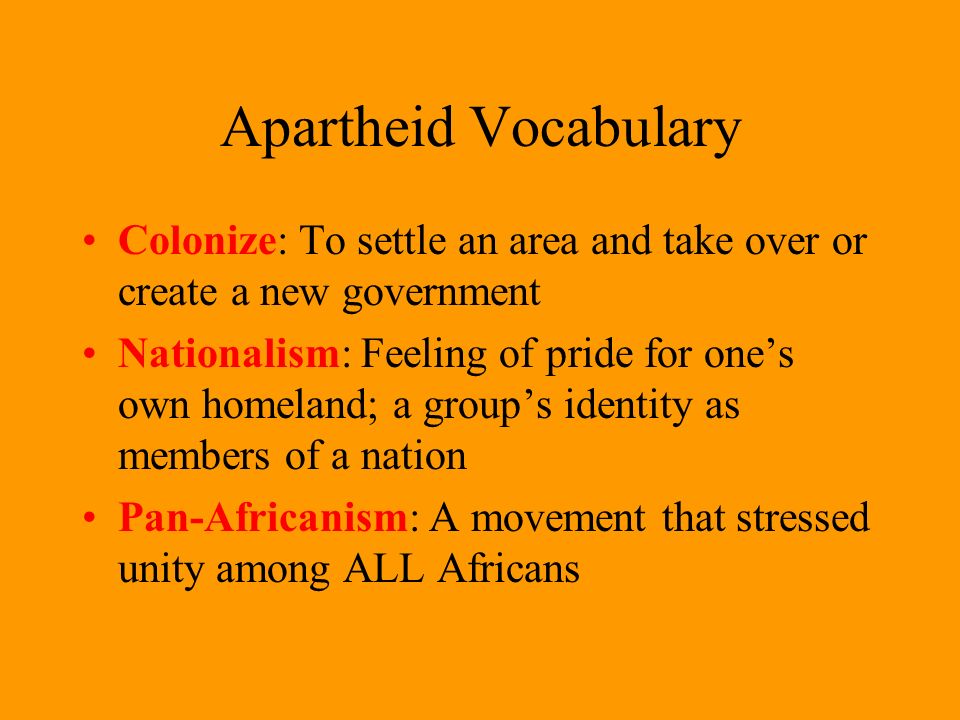 Apartheid Vocabulary Colonize: To settle an area and take over or create a new government Nationalism: Feeling of pride for one’s own homeland; a group’s identity as members of a nation Pan-Africanism: A movement that stressed unity among ALL Africans